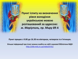 Пункт іспиту на визначення
рівня володіння
українською мовою
розташований за адресою:
м. Маріуполь, пр. Миру 89 А
Пункт працює з 9.00 до 16.30 по вівторках, четвергах та п’ятницях.
Більше інформації про іспит можна знайти на сайті наукової бібліотеки МДУ:
http://slibr.mdu.in.ua/index/0-912.
 