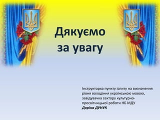 Дякуємо
за увагу
Інструкторка пункту іспиту на визначення
рівня володіння українською мовою,
завідувачка сектору культурно-
просвітницької роботи НБ МДУ
Доріна ДУНУК
 