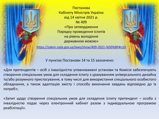 Постанова
Кабінету Міністрів України
від 14 квітня 2021 р.
№ 409
«Про затвердження
Порядку проведення іспитів
на рівень володіння
державною мовою»
У пунктах Постанови 14 та 15 зазначено:
«Для претендентів – осіб з інвалідністю уповноважені установи та Комісія забезпечують
створення спеціальних умов для складення іспиту з урахуванням універсального дизайну
та/або розумного пристосування, в тому числі для використання спеціального особистого
обладнання, а також адаптацію змісту і способу виконання завдань відповідно до їх
потреб»;
«Запит щодо створення спеціальних умов для складення іспиту претендент – особа з
інвалідністю подає через електронний кабінет разом з індивідуальною програмою
реабілітації».
https://zakon.rada.gov.ua/laws/show/409-2021-%D0%BF#n10
 