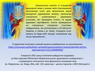 Національна комісія зі стандартів
державної мови у межах своїх повноважень
організовує іспит для визначення рівня
володіння державною мовою, призначає
спеціально уповноважені державою
установи, які проводять іспити, та видає
державні сертифікати. Іспити проводяться
на спеціально створених іспитових
майданчиках, які розташовані у 24 областях
України, а також у м. Києві. Складати іспит
можна на будь-якій локації, незалежно від
місця проживання.
З переліком іспитових локацій можна ознайомитися за покликанням:
https://mova.gov.ua/diyalnist-i-proyekti/upovnovazheni-ustanovi/perelik-centriv-
ispituvannya?v=6111396864942
З вересня 2021 року іспитовий майданчик відкрився
на базі наукової бібліотеки Маріупольського державного університету –
у приміщенні читального залу факультету іноземних мов
(м. Маріуполь, пр. Миру, 89а, каб. 119, орієнтир – центр стартапів «1991 Mariupol»).
 
