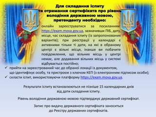 Для складання іспиту
та отримання сертифіката про рівень
володіння державною мовою,
претенденту необхідно:
 онлайн зареєструватися за посиланням:
https://exam.mova.gov.ua, зазначивши ПІБ, дату,
місце, час складання іспиту (із запропонованих
варіантів); при реєстрації у календарі є
активними тільки ті дати, на які в обраному
центрі є вільні місця, інакше ви побачите
повідомлення, що вільних місць у центрі
немає, але додавання вільних місць у системі
відбувається постійно;
 прийти на зареєстрований час до обраної локації із документом,
що ідентифікує особу, та пристроєм з ключом КЕП (з електронним підписом особи);
 скласти іспит, використовуючи платформу https://exam.mova.gov.ua.
Результати іспиту встановлюються не пізніше 15 календарних днів
від дати складення іспиту.
Рівень володіння державною мовою підтверджує державний сертифікат.
Запис про видачу державного сертифіката заноситься
до Реєстру державних сертифікатів.
 