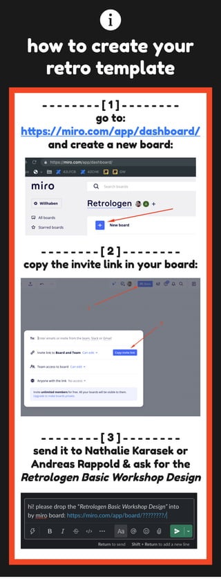 - - - - - - - - [ 1 ] - - - - - - - -
go to: 
https://miro.com/app/dashboard/ 
and create a new board:
- - - - - - - - [ 2 ] - - - - - - - -
copy the invite link in your board:
- - - - - - - - [ 3 ] - - - - - - - -
send it to Nathalie Karasek or 
Andreas Rappold & ask for the 
Retrologen Basic Workshop Design
how to create your 
retro template
 