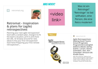 was noch?

retromat.org
Retromat - Inspiration
& plans for (agile)
retrospectives
Planning your next agile retrospective?
Start with a random plan, change it to fit
the team's situation, print it and share
the URL. Or browse around for new
ideas! Is this your first retrospective?
Start here! Preparing your first remote
retrospective?…
Was ist ein 
Retrologe?
"Retrologe" ist bei 
willhaben, eine 
Person, die eine 
Retro moderiert

www.amazon.de
Agile Retrospectives:
Making Good Teams
Great (Pragmatic
Programmers) (English
Edition) eBook: Derby,
Esther, Larsen, Diana,
Schwaber, Ken, Ken
Schwaber: Amazon.de:
Kindle Store
Agile Retrospectives: Making Good
Teams Great (Pragmatic Programmers)
(English Edition) eBook: Derby, Esther,
Larsen, Diana, Schwaber, Ken, Ken
Schwaber: Amazon.de: Kindle Store
<video 
link>
 