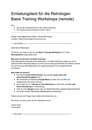 Einladungstext‌‌
für‌‌
die‌‌
Retrologen‌‌
 
Basis‌‌
Training‌‌
Workshops‌‌
(remote)‌ ‌
 
‌
 
Info:‌ ‌
 
● das‌‌
ist‌‌
der‌‌
einladungs‌‌
text‌‌
für‌‌
die‌‌
outlook‌‌
einladung.‌‌ ‌
  
● Wir‌‌
schicken‌‌
sie‌‌
los‌‌
sobald‌‌
ein‌‌
termin‌‌
voll‌‌
ist.‌ ‌
 
‌
 
‌
 
Subject:‌‌
Retros@willhaben‌‌
(Basic‌‌
Training‌‌
Workshop)‌ ‌
 
Location:‌‌
https://meet.google.com/xyz-xyz-xyz‌ ‌
 
‌
 
----‌‌
Text‌‌
Anfang‌‌
---------------------------------------------------------------------------------------‌ ‌
 
‌
 
Hallo‌‌
liebe‌‌
Willhabinger!‌ ‌
 
‌ ‌
  
Wir‌‌
freuen‌‌
uns,‌‌
dass‌‌
du‌‌
dich‌‌
für‌‌
den‌‌
‌
Basic‌‌
Trainings-Workshop‌
‌‌
zum‌‌
Thema‌‌
 
Retrospektiven‌
‌‌
angemeldet‌‌
hast!‌ ‌
 
‌
 
Was‌‌
kann‌‌
ich‌‌
da‌‌
lernen‌‌
im‌‌
Basis-Training?‌ ‌
 
Jede‌‌
Retrospektive‌‌
benötigt‌‌
eine/n‌‌
Moderator/in.‌‌
Im‌‌
Basis-Workshop‌‌
zeigen‌‌
wir‌‌
dir‌‌
ein‌‌
 
einfaches‌‌
Retro-Workshop-Design‌‌
mit‌‌
dem‌‌
du‌‌
eine‌‌
wirkungsvolle‌‌
Retro‌‌
durchführen‌‌
kannst.‌‌
 
Du‌‌
hast‌‌
hier‌‌
eine‌‌
tolle‌‌
Möglichkeit,‌‌
dich‌‌
weiterzuentwickeln‌‌
und‌‌
zusätzliche‌‌
Skills‌‌
 
aufzubauen.‌‌ ‌
  
‌ ‌
  
Was‌‌
sollte‌‌
ich‌‌
wissen?‌ ‌
 
● Du‌‌
brauchst‌‌
‌
keine‌‌
Vorkenntnisse‌
,‌‌
bring‌‌
einfach‌‌
‌
gute‌‌
Laune‌‌
und‌‌
 
Experimentierfreudigkeit‌
‌‌
mit!‌‌
☺‌ ‌
 
● Wir‌‌
verwenden‌‌
im‌‌
Workshop‌‌
‌
Google‌‌
Meet‌
‌‌
als‌‌
Video‌‌
Tool‌‌
und‌‌
‌
Miro‌
‌‌
‌
als‌‌
 
Collaboration-Tool‌‌
(7min‌‌
Tutorial)‌ ‌
 
● Wir‌‌
senden‌‌
dir‌‌
ca.‌‌
‌
1‌‌
Woche‌‌
vor‌‌
dem‌‌
Workshop‌
‌‌
ein‌‌
paar‌‌
Infos‌‌
und‌‌
‌
eine‌‌
‌
sehr‌‌
 
kleine‌‌
Hausübung‌
‌‌
zur‌‌
Vorbereitung‌ ‌
 
● Falls‌‌
du‌‌
doch‌‌
‌
absagen‌
‌‌
musst,‌‌
sag‌‌
uns‌‌
(Nathi/Andi)‌‌
bitte‌‌
unbedingt‌‌
gleich‌‌
Bescheid!‌ ‌
 
● Es‌‌
ist‌‌
ein‌‌
remote‌‌
Workshop‌‌
(idealerweise‌‌
mit‌‌
Kamera)‌ ‌
 
‌ ‌
  
Falls‌‌
du‌‌
sonst‌‌
noch‌‌
Fragen‌‌
hast,‌‌
melde‌‌
dich‌‌
einfach‌‌
bei‌‌
uns.‌ ‌
 
‌ ‌
  
Wir‌‌
freuen‌‌
uns‌‌
schon‌‌
sehr‌‌
auf‌‌
den‌‌
Workshop‌‌
mit‌‌
dir!‌ ‌
 
‌ ‌
  
Lieben‌‌
Gruß,‌ ‌
 
Andi‌‌
&‌‌
Nathi‌ ‌
 
‌
 
‌
 
----‌‌
Text‌‌
Ende‌‌
---------------------------------------------------------------------------------------‌ ‌
 
‌
 
 