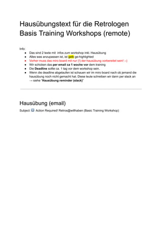 Hausübungstext für die Retrologen
Basis Training Workshops (remote)
Info:
● Das sind 2 texte mit infos zum workshop inkl. Hausübung
● Alles was anzupassen ist, ist gelb ge-highlighted
● Vorher muss das miro board mit nur (!) der hausübung vorbereitet sein! :-)
● Wir schicken das per email ca 1 woche vor dem training
● Die Deadline sollte ca. 1 tag vor dem workshop sein.
● Wenn die deadline abgelaufen ist schauen wir im miro board nach ob jemand die
hausübung noch nicht gemacht hat. Diese leute schreiben wir dann per slack an
→ siehe “Hausübung reminder (slack)”
Hausübung (email)
Subject: ➡ Action Required! Retros@willhaben (Basic Training Workshop)
 