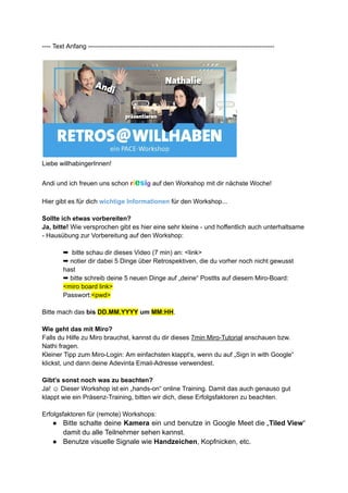 ---- Text Anfang ---------------------------------------------------------------------------------------
Liebe willhabingerInnen!
Andi und ich freuen uns schon riesig auf den Workshop mit dir nächste Woche!
Hier gibt es für dich wichtige Informationen für den Workshop...
Sollte ich etwas vorbereiten?
Ja, bitte! Wie versprochen gibt es hier eine sehr kleine - und hoffentlich auch unterhaltsame
- Hausübung zur Vorbereitung auf den Workshop:
➡ bitte schau dir dieses Video (7 min) an: <link>
➡ notier dir dabei 5 Dinge über Retrospektiven, die du vorher noch nicht gewusst
hast
➡ bitte schreib deine 5 neuen Dinge auf „deine“ PostIts auf diesem Miro-Board:
<miro board link>
Passwort:<pwd>
Bitte mach das bis DD.MM.YYYY um MM:HH.
Wie geht das mit Miro?
Falls du Hilfe zu Miro brauchst, kannst du dir dieses 7min Miro-Tutorial anschauen bzw.
Nathi fragen.
Kleiner Tipp zum Miro-Login: Am einfachsten klappt‘s, wenn du auf „Sign in with Google“
klickst, und dann deine Adevinta Email-Adresse verwendest.
Gibt’s sonst noch was zu beachten?
Ja! ☺ Dieser Workshop ist ein „hands-on“ online Training. Damit das auch genauso gut
klappt wie ein Präsenz-Training, bitten wir dich, diese Erfolgsfaktoren zu beachten.
Erfolgsfaktoren für (remote) Workshops:
● Bitte schalte deine Kamera ein und benutze in Google Meet die „Tiled View“
damit du alle Teilnehmer sehen kannst.
● Benutze visuelle Signale wie Handzeichen, Kopfnicken, etc.
 