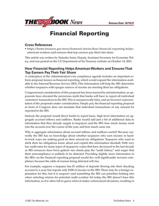 © 2021 Tax Materials, Inc.	 TheTaxBook News 1
Release Date: 10/19/21
Financial Reporting
Cross References
•	https://home.treasury.gov/news/featured-stories/how-financial-reporting-helps-
american-workers-and-ensures-that-top-earners-pay-their-fair-share
This article was written by Natasha Sarin, Deputy Assistant Secretary for Economic Pol-
icy, and was posted on the US Department of the Treasury website on October 14, 2021.
How Financial Reporting Helps American Workers and EnsuresThat
Top Earners PayTheir Fair Share
A centerpiece of the Administration’s tax compliance agenda includes an important re-
form proposal, known as financial reporting, which would expand the information avail-
able to the Internal Revenue Service (IRS).This information will help the IRS determine
whether taxpayers with opaque sources of income are meeting their tax obligations.
Congressional consideration of this proposal has been marred by misinformation, as op-
ponents have elevated the pernicious myth that banks will have to report all individual
customers’ transactions to the IRS.This is unequivocally false, and an incorrect represen-
tation of the proposals under consideration. Simply put, the financial reporting proposal
in front of Congress does not mandate that individual transactions of any amount be
reported to the IRS.
Instead, the proposal would direct banks to report basic, high-level information on ag-
gregate account inflows and outflows. Banks would add just a bit of additional data to
information that they already supply to taxpayers and the IRS: how much money went
into the account over the course of the year, and how much came out.
Why is aggregate information about account inflows and outflows useful? Because cur-
rently the IRS has no knowledge about whether taxpayers who earn income in hard-
to-track ways are making good on their annual tax obligations. Taxpayers who want to
shirk their tax obligations know about and exploit this information shortfall. With very
low audit rates for many types of taxpayers—rates that have decreased in the last decade
as IRS resources have been gutted—tax cheats play the “audit lottery,” and wager that
their noncompliance is unlikely to be detected. Providing slightly more information to
the IRS—as the financial reporting proposal would do—will significantly increase com-
pliance because the odds of evasion being detected will rise.
For example, suppose a taxpayer has $1 million of deposits flowing into their checking
account in a year, but reports only $100 of income to the IRS.There may be a benign ex-
planation for this, but it is suspect—and something the IRS can prioritize looking into
when selecting returns for potential audit scrutiny.Yet today, the IRS doesn’t have this
information, so it is often left to guess when it makes enforcement decisions, resulting in
News
 