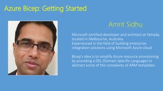 Azure Bicep: Getting Started
Amrit Sidhu
Microsoft certified developer and architect at Velrada,
located in Melbourne, Australia.
Experienced in the field of building enterprise
integration solutions using Microsoft Azure cloud
Bicep's idea is to simplify Azure resource provisioning
by providing a DSL (Domain Specific Language) to
abstract some of the complexity of ARM templates.
 