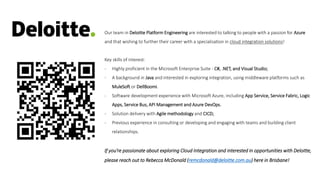 Our team in Deloitte Platform Engineering are interested to talking to people with a passion for Azure
and that wishing to further their career with a specialisation in cloud integration solutions!
Key skills of interest:
- Highly proficient in the Microsoft Enterprise Suite - C#, .NET, and Visual Studio;
- A background in Java and interested in exploring integration, using middleware platforms such as
MuleSoft or DellBoomi.
- Software development experience with Microsoft Azure, including App Service, Service Fabric, Logic
Apps, Service Bus, API Management and Azure DevOps.
- Solution delivery with Agile methodology and CICD;
- Previous experience in consulting or developing and engaging with teams and building client
relationships.
If you’re passionate about exploring Cloud Integration and interested in opportunities with Deloitte,
please reach out to Rebecca McDonald (remcdonald@deloitte.com.au) here in Brisbane!
 