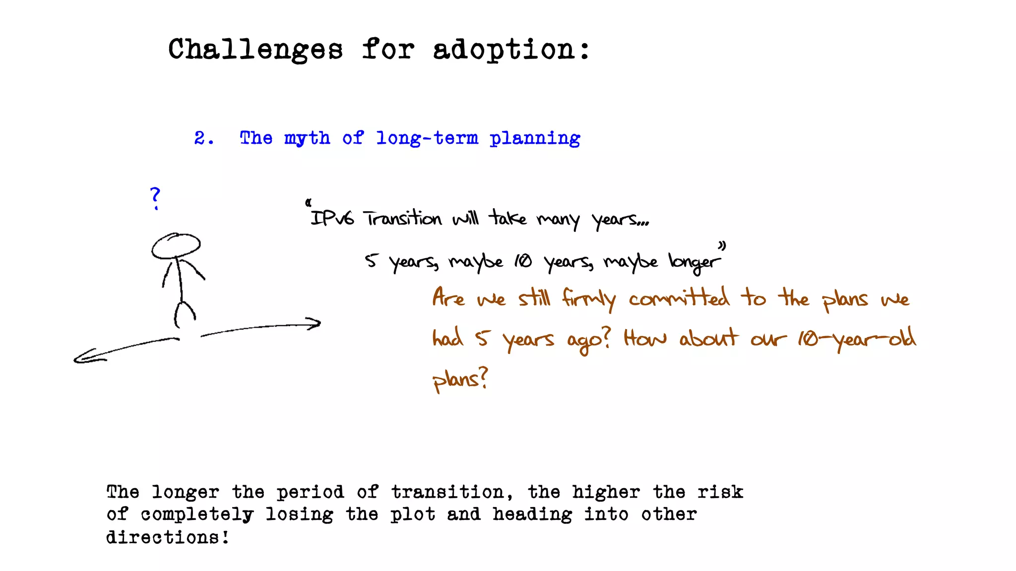 Challenges for adoption:
2. The myth of long-term planning
? “IPv6 Transition will take many years...
5 years, maybe 10 years, maybe longer”
Are we still firmly committed to the plans we
had 5 years ago? How about our 10-year-old
plans?
The longer the period of transition, the higher the risk
of completely losing the plot and heading into other
directions!
 