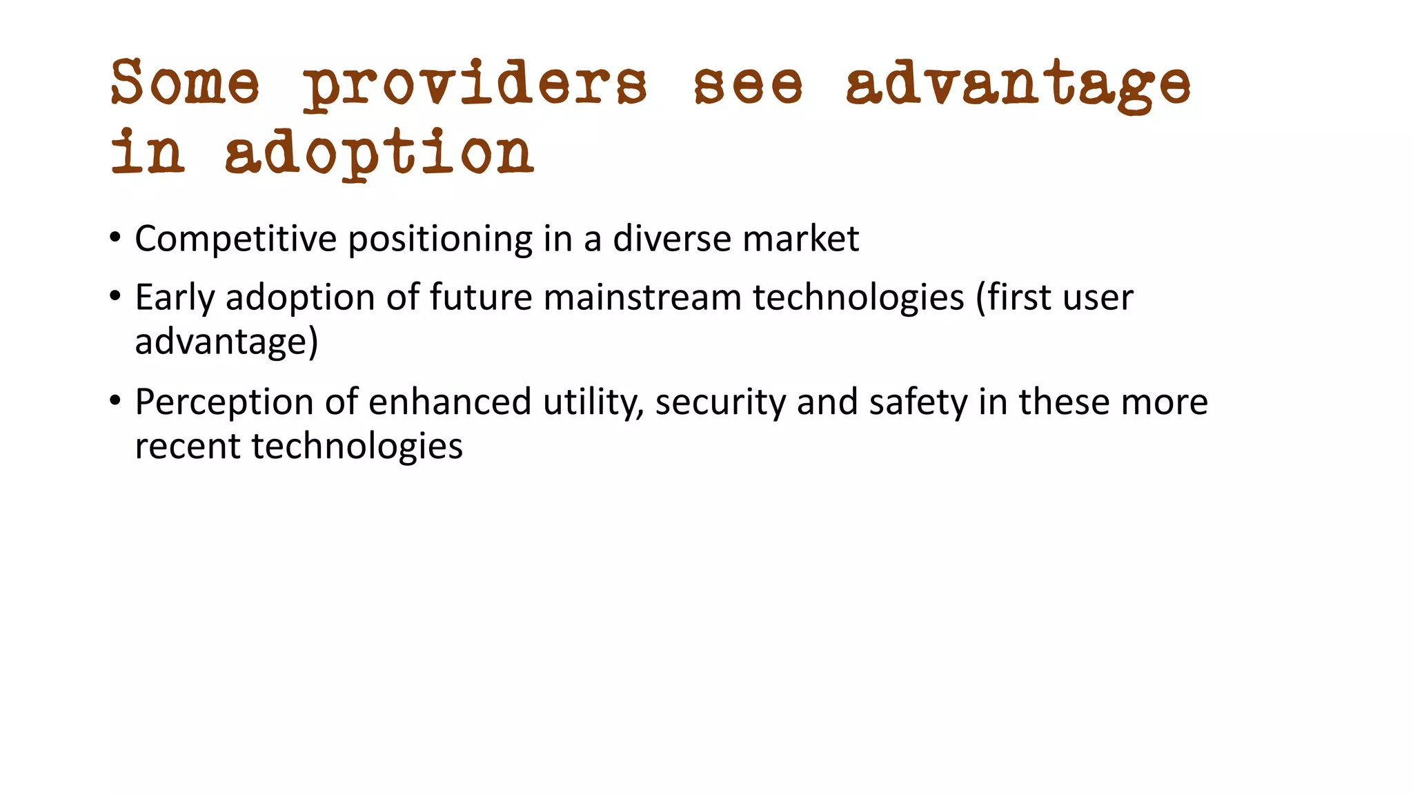 Some providers see advantage
in adoption
• Competitive positioning in a diverse market
• Early adoption of future mainstream technologies (first user
advantage)
• Perception of enhanced utility, security and safety in these more
recent technologies
 