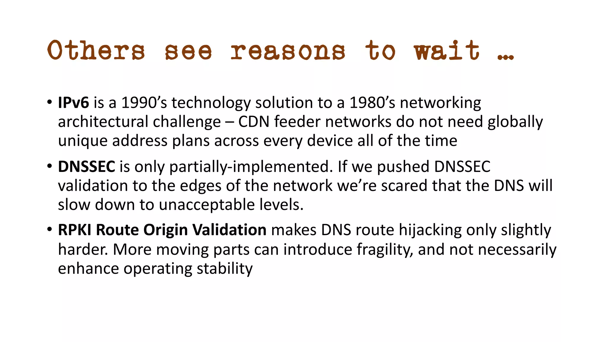 Others see reasons to wait …
• IPv6 is a 1990’s technology solution to a 1980’s networking
architectural challenge – CDN feeder networks do not need globally
unique address plans across every device all of the time
• DNSSEC is only partially-implemented. If we pushed DNSSEC
validation to the edges of the network we’re scared that the DNS will
slow down to unacceptable levels.
• RPKI Route Origin Validation makes DNS route hijacking only slightly
harder. More moving parts can introduce fragility, and not necessarily
enhance operating stability
 