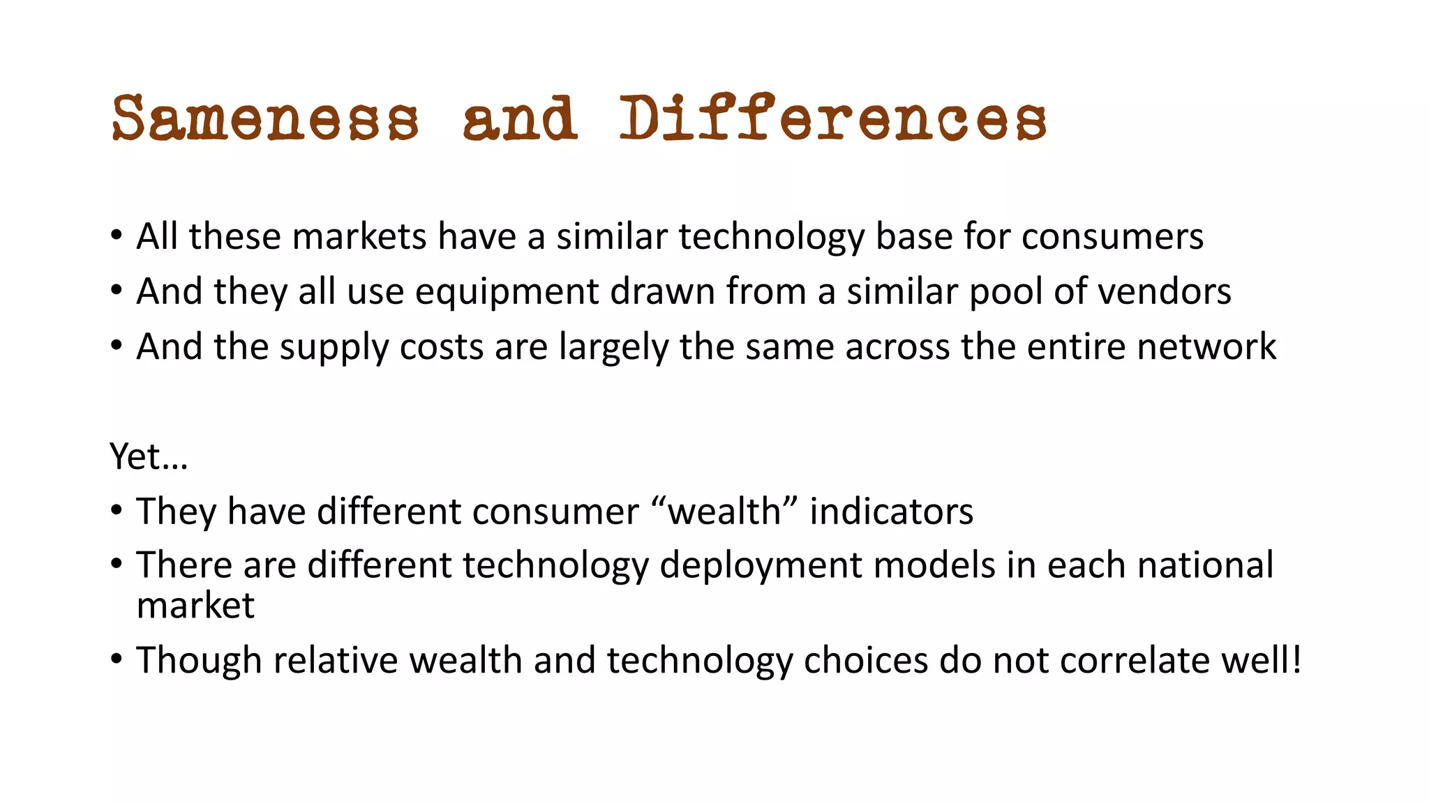 Sameness and Differences
• All these markets have a similar technology base for consumers
• And they all use equipment drawn from a similar pool of vendors
• And the supply costs are largely the same across the entire network
Yet…
• They have different consumer “wealth” indicators
• There are different technology deployment models in each national
market
• Though relative wealth and technology choices do not correlate well!
 