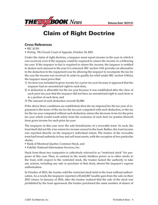 © 2021 Tax Materials, Inc.	 TheTaxBook News 1
Release Date: 10/21/21
Claim of Right Doctrine
Cross References
•	IRC §1341
•	Heiting, 7th Circuit Court of Appeals, October 18, 2021
Under the claim of right doctrine, a taxpayer must report income in the year in which it
was received, even if the taxpayer could be required to return the income in a following
tax year. If the taxpayer in fact is required to return the income, the taxpayer is entitled
to deduct such amount in the year it is returned. IRC section 1341 provides an alternative
to the deduction in the repayment year by allowing the taxpayer to recompute the tax for
the year the income was received. In order to qualify for relief under IRC section 1341(a),
the taxpayer must prove that:
1)	An item was included in gross income for a prior tax year because it appeared that the
taxpayer had an unrestricted right to such item,
2)	A deduction is allowable for the tax year because it was established after the close of
such prior tax year that the taxpayer did not have an unrestricted right to such item or
to a portion of such item, and
3)	The amount of such deduction exceeds $3,000.
If the above three conditions are established, then the tax imposed for the tax year of re-
payment is the lesser of the tax for the tax year computed with such deduction, or the tax
for the tax year computed without such deduction, minus the decrease in tax for the prior
tax year which would result solely from the exclusion of such item (or portion thereof)
from gross income for such prior tax year.
The taxpayers in this case were the sole beneficiaries of a revocable trust. As such, the
trust itself did not file a tax return for income earned in the trust. Rather, the trust income
was reported directly on the taxpayer’s individual return. The trustee of the revocable
trust had broad authority to buy and sell trust assets, with the exception of two particular
stocks:
•	Bank of Montreal Quebec Common Stock, and
•	Fidelity National Information Services, Inc.
Stock from these two companies is collectively referred to as “restricted stock” for pur-
poses of this case. Thus, in contrast to the nearly limitless power as to other stocks in
the trust, with respect to the restricted stock, the trustee lacked the authority to take
any actions, including any sale or purchase of that stock, absent the taxpayer’s express
authorization.
In October of 2015, the trustee sold the restricted stock held in the trust without authori-
zation. As a result, the taxpayers reported a $5,643,067 taxable gain from the sale on their
2015 return. In January of 2016, after the trustee realized that the sale of the stock was
prohibited by the trust agreement, the trustee purchased the same number of shares of
News
 