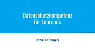 Datenschutzkompetenz
für Lehrende
Daniel Lohninger
 