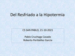 Del Resfriado a la Hipotermia
CS SAN PABLO, 21-10-2021
Pablo Cruchaga Casado
Roberto Peribáñez García
 