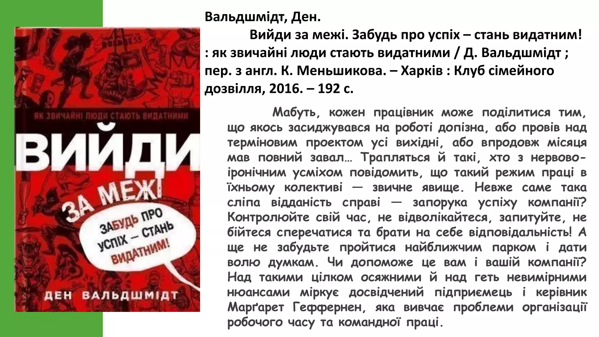 Вальдшмідт, Ден.
Вийди за межі. Забудь про успіх – стань видатним!
: як звичайні люди стають видатними / Д. Вальдшмідт ;
пер. з англ. К. Меньшикова. – Харків : Клуб сімейного
дозвілля, 2016. – 192 с.
Мабуть, кожен працівник може поділитися тим,
що якось засиджувався на роботі допізна, або провів над
терміновим проектом усі вихідні, або впродовж місяця
мав повний завал… Трапляться й такі, хто з нервово-
іронічним усміхом повідомить, що такий режим праці в
їхньому колективі — звичне явище. Невже саме така
сліпа відданість справі — запорука успіху компанії?
Контролюйте свій час, не відволікайтеся, запитуйте, не
бійтеся сперечатися та брати на себе відповідальність! А
ще не забудьте пройтися найближчим парком і дати
волю думкам. Чи допоможе це вам і вашій компанії?
Над такими цілком осяжними й над геть невимірними
нюансами міркує досвідчений підприємець і керівник
Марґарет Геффернен, яка вивчає проблеми організації
робочого часу та командної праці.
 