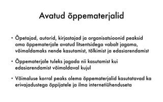 Avatud õppematerjalid
• Õpetajad, autorid, kirjastajad ja organisatsioonid peaksid
oma õppematerjale avatud litsentsidega vabalt jagama,
võimaldamaks nende kasutamist, tõlkimist ja edasiarendamist
• Õppematerjale tuleks jagada nii kasutamist kui
edasiarendamist võimaldaval kujul
• Võimaluse korral peaks olema õppematerjalid kasutatavad ka
erivajadustega õppijatele ja ilma internetiühenduseta
 