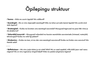 Õpilepingu struktuur
• Teema — Mida ma soovin õppida? Mis valdkond?
• Eesmärgid — Mis on minu õpiprojekti eesmärgid? Miks ma tahan just seda teemat õppida? Mis sunnib mind
seda õppima?
• Strateegiad — Kuidas ma kavatsen oma eesmärgid saavutada? Missugused tegevused ma pean läbi viima ja
mis järjekorras?
• Vahendid/ressursid — Missuguseid vahendeid ma kasutan eesmärkide saavutamiseks (inimesed, materjalid,
tehnoloogia)? Kuidas ma neile ligi pääsen?
• Hindamine — Kuidas ma tean, et ma olen oma eesmärgid saavutanud? Kuidas ma hindan oma saavutusi? Mis
tõestab seda?
- - - - -
• Reflektsioon — Mis minu jaoks töötas ja mis mitte? Miks? Mis on need aspektid, mille kallal pean veel vaeva
nägema? Mis on minu tugevad ja nõrgad küljed? Mida ma peaksin järgmisena tegema?
 