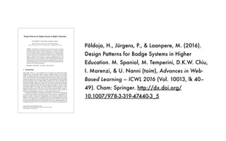 Põldoja, H., Jürgens, P., & Laanpere, M. (2016).
Design Patterns for Badge Systems in Higher
Education. M. Spaniol, M. Temperini, D.K.W. Chiu,
I. Marenzi, & U. Nanni (toim), Advances in Web-
Based Learning — ICWL 2016 (Vol. 10013, lk 40–
49). Cham: Springer. http://dx.doi.org/
10.1007/978-3-319-47440-3_5
Design Patterns for Badge Systems in Higher Education
Hans Põldoja
(✉)
, Pirje Jürgens, and Mart Laanpere
Tallinn University, Narva mnt 25, 10120 Tallinn, Estonia
{hans.poldoja,pirje.jurgens,mart.laanpere}@tlu.ee
Abstract. Open Badges as a method for assessment and recognition of learning
originates from the context of informal learning. Thus, it cannot be introduced
into formal higher education without reconsidering the existing assessment
processes.This paper presentsexperiencesfrom three years of using Open Badges
in a master level course. In each iteration, the badge system was revised based on
learners’ feedback. Special attention was given to supporting learners with
different learning styles. To summarize our findings, this paper proposes a set of
design patterns for developing badge systems in higher education. While the
learning styles proved to be useful as generic design guidelines for separating two
alternative learning pathways for the course, more research is needed on advanced
learning-style-based learning pathways.
Keywords: Open Badges · Assessment · Higher education
1 Introduction
Open Badges (OB’s) is a web technology for recognizing and verifying knowledge,
competencies or involvements gained in online or offline settings. In a basic sense,
badges are digital images that contain embedded information about the accomplish‐
ments. The development of the Open Badges technology started in 2010, when a group
of open education activists came up with the initial concept during the Mozilla Drumbeat
Festival. Inspired by the use of digital badges in gaming and various social apps, they
proposed that badges could be used for verifying learning. The technical specification
of the Open Badges Infrastructure (OBI) was developed together with the Mozilla
Foundation and released in 2012. While digital badges are typically used within a single
environment, OBI was developed as an open standard that allows people to collect
badges from different issuers. The initial scenarios about using open badges focused on
informal learning contexts [1]. However, in recent years there have been a number of
studies about using badges in schools [2, 3] and in higher education [4–6].
Introducing open badges to formal higher education courses provides an opportunity
to reconsider the existing assessment procedures. Recent research on open badges has
proposed a number of reasons for adopting badges. Ahn, Pellicone, and Butler [7] see
badges as motivators for behavior, pedagogical tools for promoting particular learning
activities, and credentials for recognizing learning achievements. While Jovanovic and
Devedzic [8] identify similar roles for open badges, they discuss additional benefits such
as supporting alternative forms of assessment (e.g. peer-assessment), providing learners
© Springer International Publishing AG 2016
D.K.W. Chiu et al. (Eds.): ICWL 2016, LNCS 10013, pp. 40–49, 2016.
DOI: 10.1007/978-3-319-47440-3_5
 