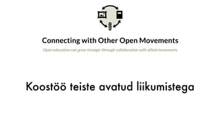 Koostöö teiste avatud liikumistega
Connecting with Other Open Movements
Open education can grow stronger through collaboration with allied movements
Why is this important?
Open education is one of many movements that seek to advance
openness and access to knowledge. The broader Access to Knowledge
(A2K) movement embraces many strategies including open access to
research, open data, and copyright reform, alongside open education.
Even broader alliances can be seen with movements seeking
openness in other ways, including free and open source software, open government,
and open culture. The open education community can also see itself as part
of a larger movement to support sharing and the commons in the digital era. As the
open education movement moves into the next decade, we should consider how
we explore and leverage these connections toward shared goals.
What is the opportunity?
 