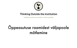 Õppeasutuse raamidest väljapoole
mõtlemine
Thinking Outside the Institution
Enabling everyone, everywhere, to learn anything
Why is this important?
Open education pioneers set out to design new formats for learning and new
institutions, taking inspiration from the way open source communities work, rather
than replicating traditional schools and universities. However, while open education
has made tremendous progress within formal education, the biggest changes in how
people learn seem less connected to the open education movement today.
software developers hone their skills and LinkedIn reputations are starting to
complement formal credentials. Then there is a range of other communities that
share our ethos of sharing and learning (e.g., the Maker Movement) but remain
disconnected from open education.
 
