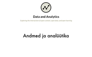 Andmed ja analüütika
Data and Analytics
Exploring the intersection of open content, open data, and open learning
Why is this important?
As technology use increases in education, the basic acts of teaching and learning
result in the creation of ever-larger amounts of data. These data describe the
behaviors of people, from what students did read or did not watch to how long
it took an instructor to grade a piece of student work. At the same time, there has
been an explosion of learning analytics tools intended to help students and teachers
make sense of this deluge of data through machine learning, statistics, and other
algorithms. These tools recommend actions that impact students, such as which
assignment to complete next, or who should receive extra help.
On one hand, these developments should be embraced for their tremendous
potential to provide valuable guidance in support of teaching and learning. On the
other hand, these changes also raise serious questions regarding how data and
algorithms are designed and managed that can profoundly affect the open education
space.
 