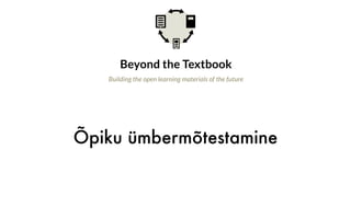 Õpiku ümbermõtestamine
Beyond the Textbook
Building the open learning materials of the future
Why is this important?
The idea of moving beyond the textbook has been at the core of the open education
movement from the start. Yet experience over the last decade has driven some OER
efforts in the opposite direction. Promoting open textbooks that look, feel, and
act like traditional books has proved to be a highly successful adoption strategy in
certain contexts. These efforts have made essential progress toward expanding
the use and adoption of OER. However, the open education movement should
remain conscious that the strategy of equating OER with textbooks constrains the
imaginations of teachers and learners with regard to what modern, technology-
enhanced open learning materials can be.
What is the opportunity?
 