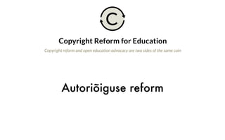 Autoriõiguse reform
Copyright Reform for Education
Copyright reform and open education advocacy are two sides of the same coin
Why is this important?
Strong educational exceptions to copyright are just as important as open licensing of
resources, as complementary means to ensuring educational freedoms. While the
availability of openly licensed educational resources continues to grow, a wide variety
of cultural and informational resources that are critical for education remain locked
up by restrictive copyright terms. Limitations and exceptions to copyright can give
teachers and learners the necessary freedoms to use these resources for educational
purposes, without having to ask for permission. Copyright reforms taking place around
the world can strengthen these exceptions—or hurt education by weakening them.
The open education community needs to care about education-friendly copyright
law that protects and expands rights to teach and learn. Open licensing and
copyright reform are complementary of each other. The growth of openly licensed
resources demonstrates the demand for freedom, openness, and collaboration in
all kinds of educational materials. Working toward education-friendly changes to
C
 