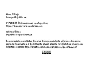 See materjal on avaldatud Creative Commons Autorile viitamine–Jagamine
samadel tingimustel 3.0 Eesti litsentsi alusel. Litsentsi terviktekstiga tutvumiseks
külastage aadressi http://creativecommons.org/licenses/by-sa/3.0/ee/
Hans Põldoja
hans.poldoja@tlu.ee
IFI7208.DT Õpikeskkonnad ja -võrgustikud
https://digioppevara.wordpress.com
Tallinna Ülikool
Digitehnoloogiate instituut
 