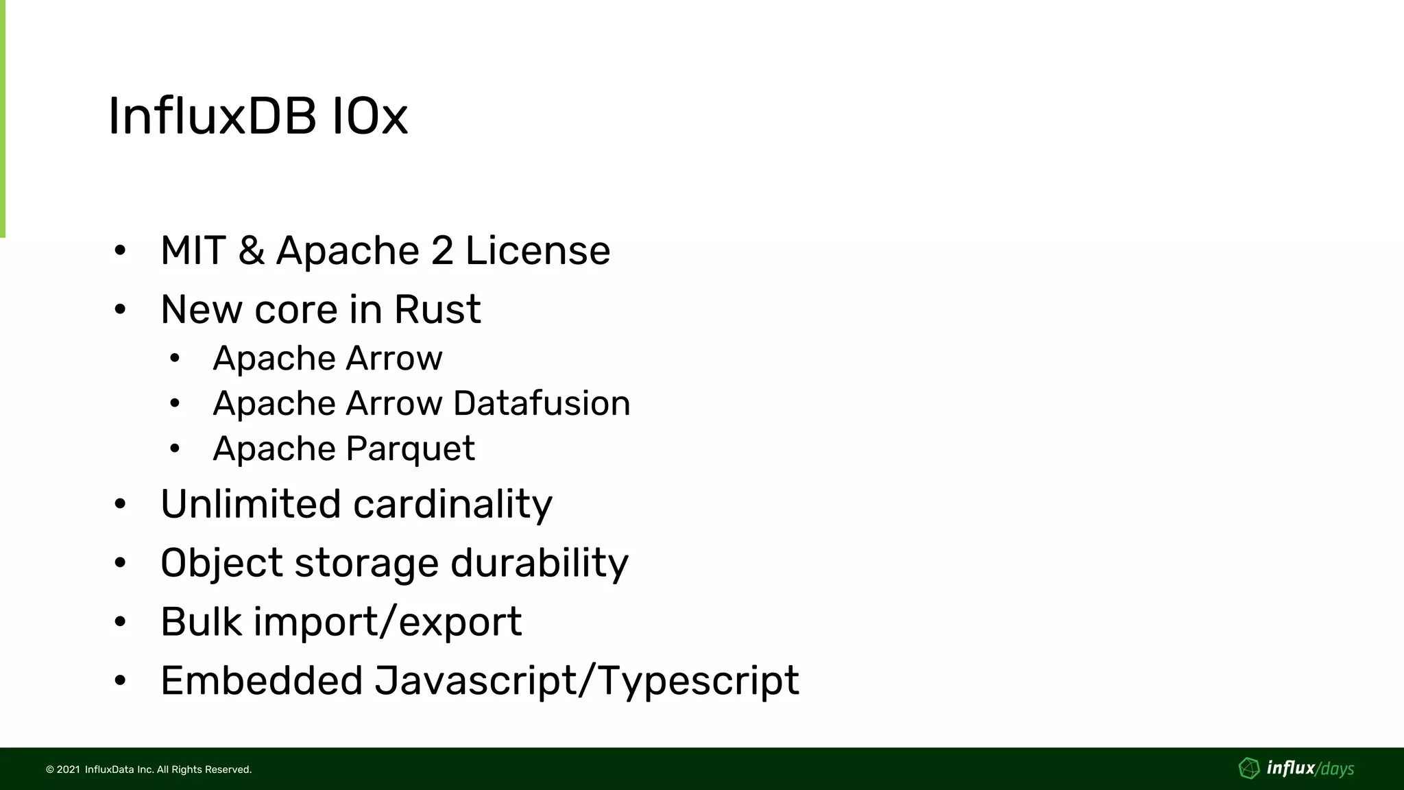 © 2021 InfluxData Inc. All Rights Reserved.
© 2021 InfluxData Inc. All Rights Reserved.
InfluxDB IOx
• MIT & Apache 2 License
• New core in Rust
• Apache Arrow
• Apache Arrow Datafusion
• Apache Parquet
• Unlimited cardinality
• Object storage durability
• Bulk import/export
• Embedded Javascript/Typescript
 