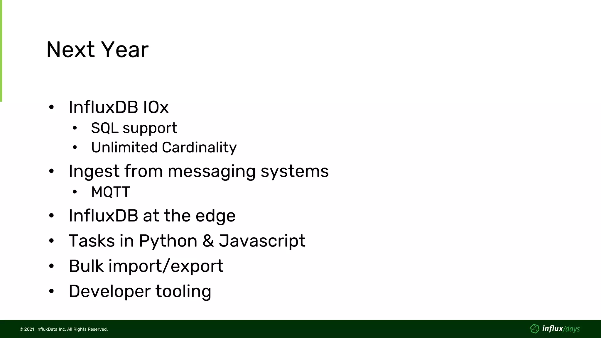 © 2021 InfluxData Inc. All Rights Reserved.
© 2021 InfluxData Inc. All Rights Reserved.
Next Year
• InfluxDB IOx
• SQL support
• Unlimited Cardinality
• Ingest from messaging systems
• MQTT
• InfluxDB at the edge
• Tasks in Python & Javascript
• Bulk import/export
• Developer tooling
 