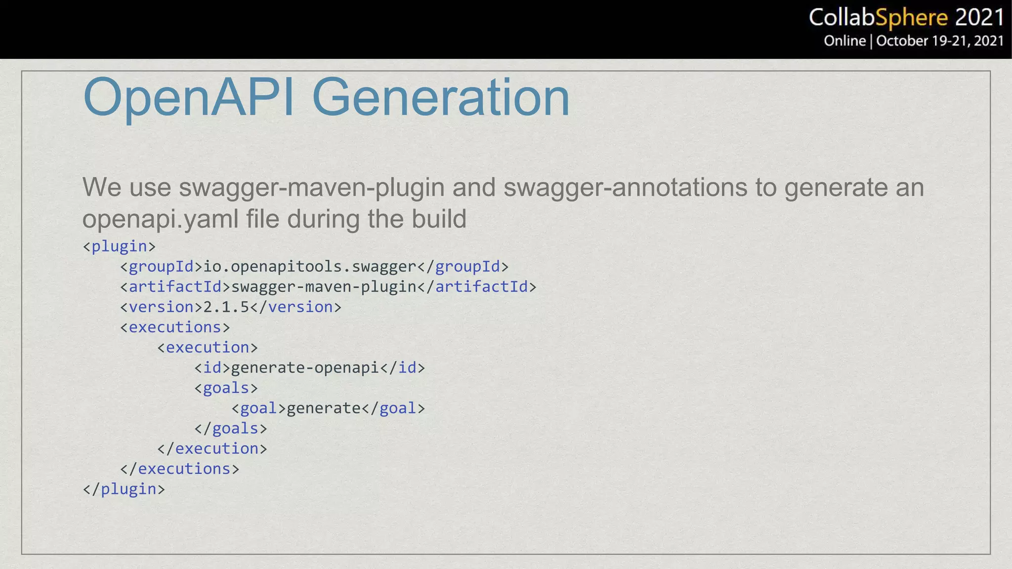 OpenAPI Generation
<plugin>
<groupId>io.openapitools.swagger</groupId>
<artifactId>swagger-maven-plugin</artifactId>
<version>2.1.5</version>
<executions>
<execution>
<id>generate-openapi</id>
<goals>
<goal>generate</goal>
</goals>
</execution>
</executions>
</plugin>
We use swagger-maven-plugin and swagger-annotations to generate an
openapi.yaml file during the build
 