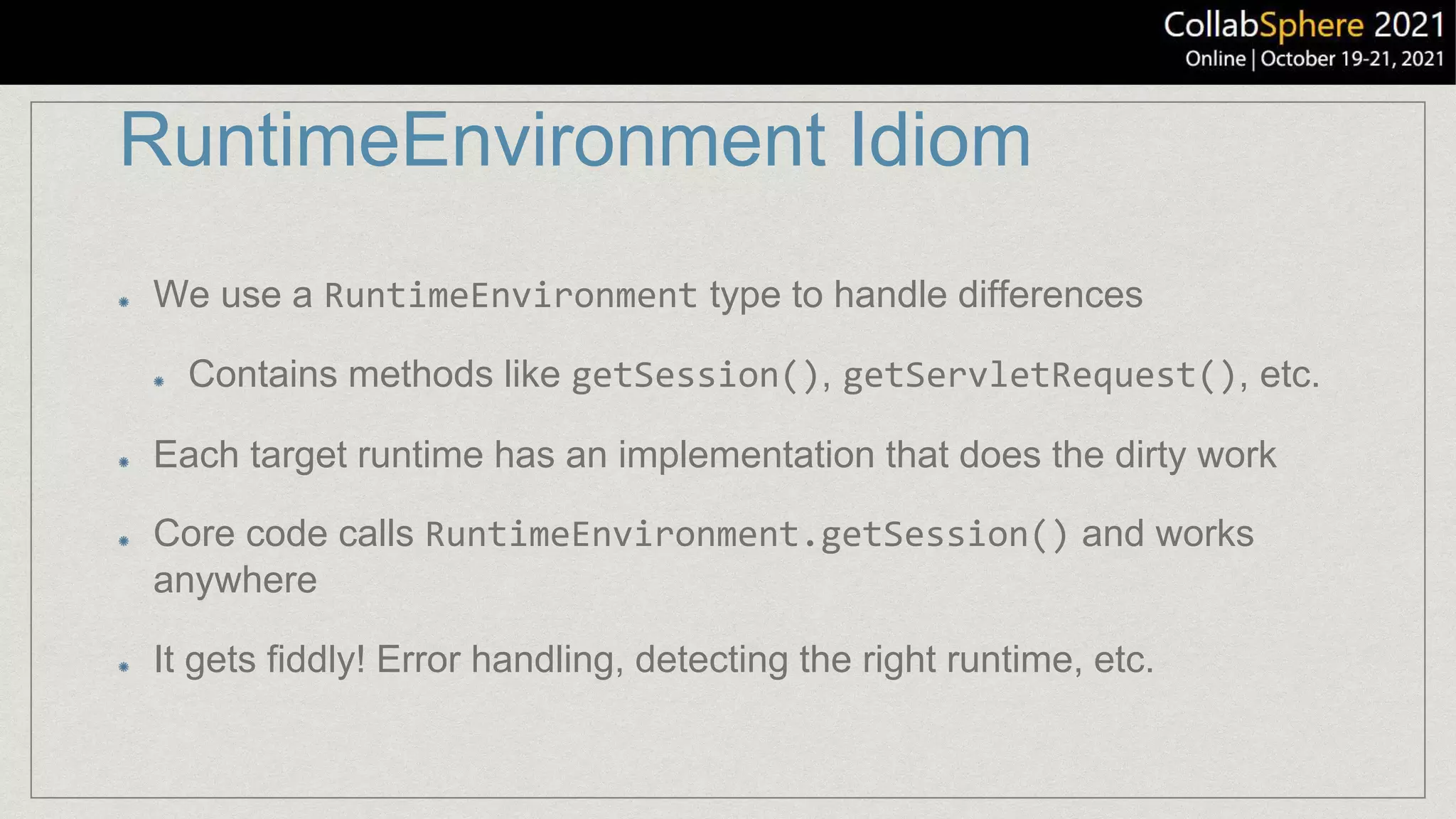 RuntimeEnvironment Idiom
We use a RuntimeEnvironment type to handle differences
Contains methods like getSession(), getServletRequest(), etc.
Each target runtime has an implementation that does the dirty work
Core code calls RuntimeEnvironment.getSession() and works
anywhere
It gets fiddly! Error handling, detecting the right runtime, etc.
 