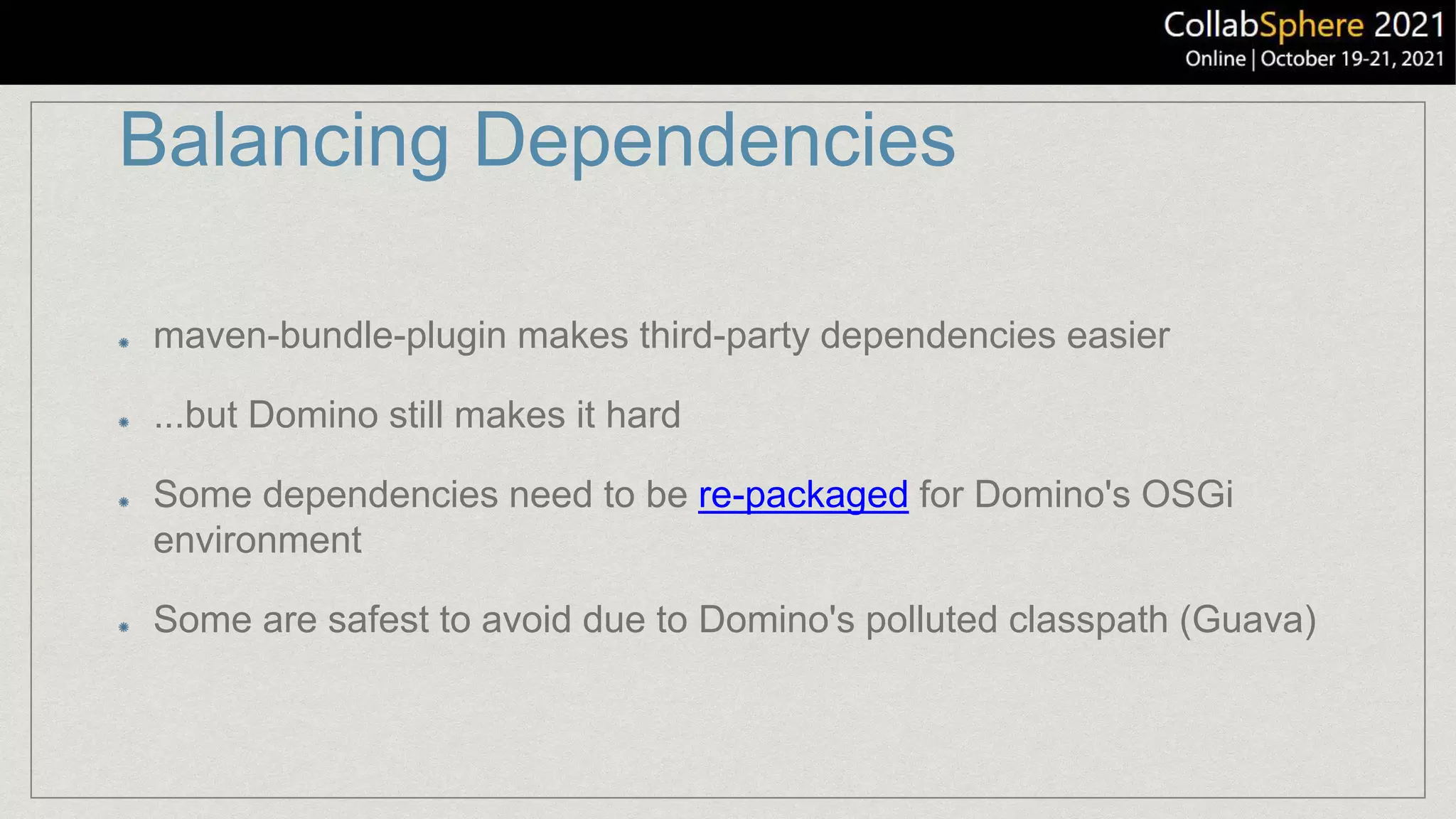 Balancing Dependencies
maven-bundle-plugin makes third-party dependencies easier
...but Domino still makes it hard
Some dependencies need to be re-packaged for Domino's OSGi
environment
Some are safest to avoid due to Domino's polluted classpath (Guava)
 