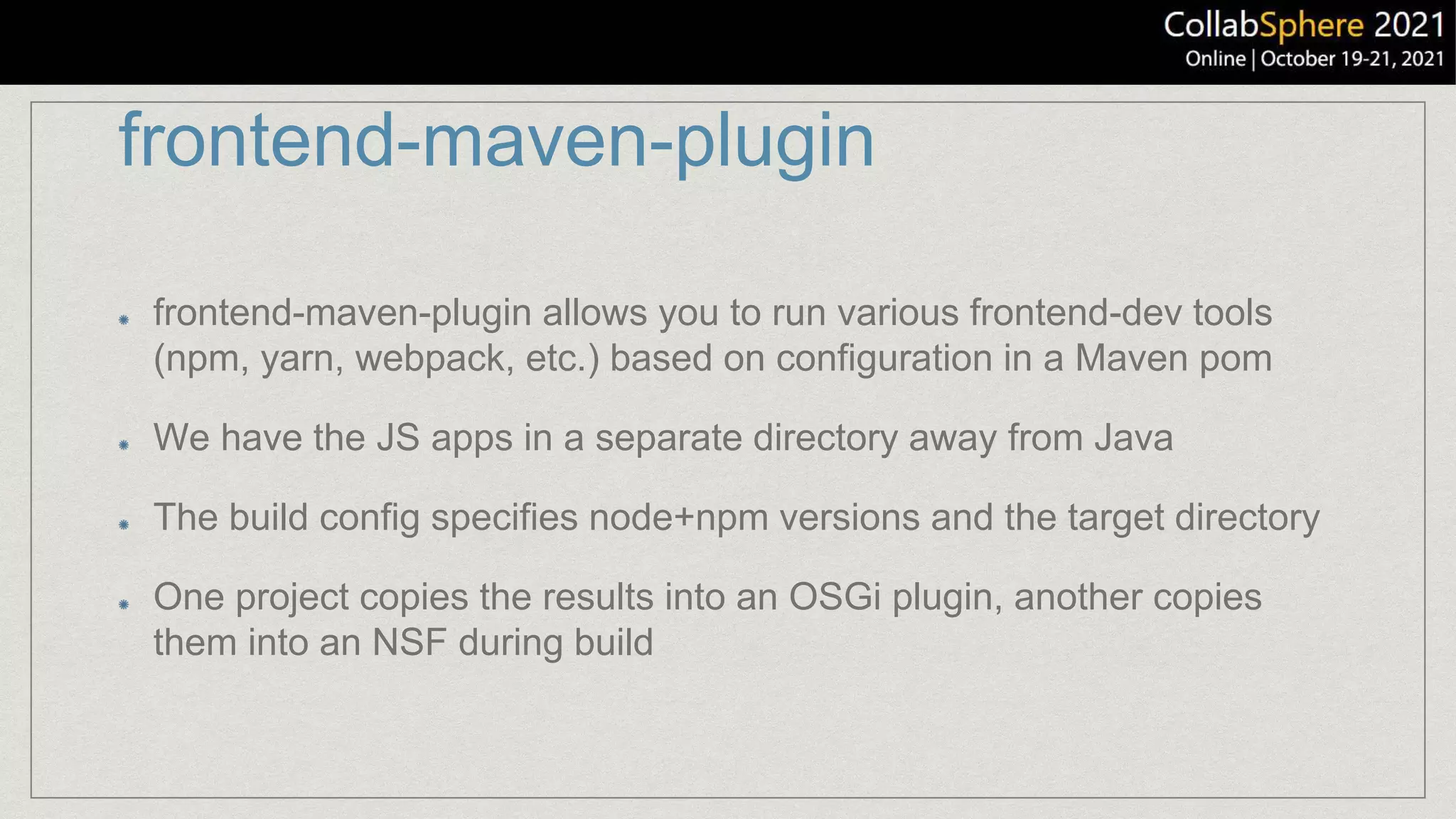 frontend-maven-plugin
frontend-maven-plugin allows you to run various frontend-dev tools
(npm, yarn, webpack, etc.) based on configuration in a Maven pom
We have the JS apps in a separate directory away from Java
The build config specifies node+npm versions and the target directory
One project copies the results into an OSGi plugin, another copies
them into an NSF during build
 