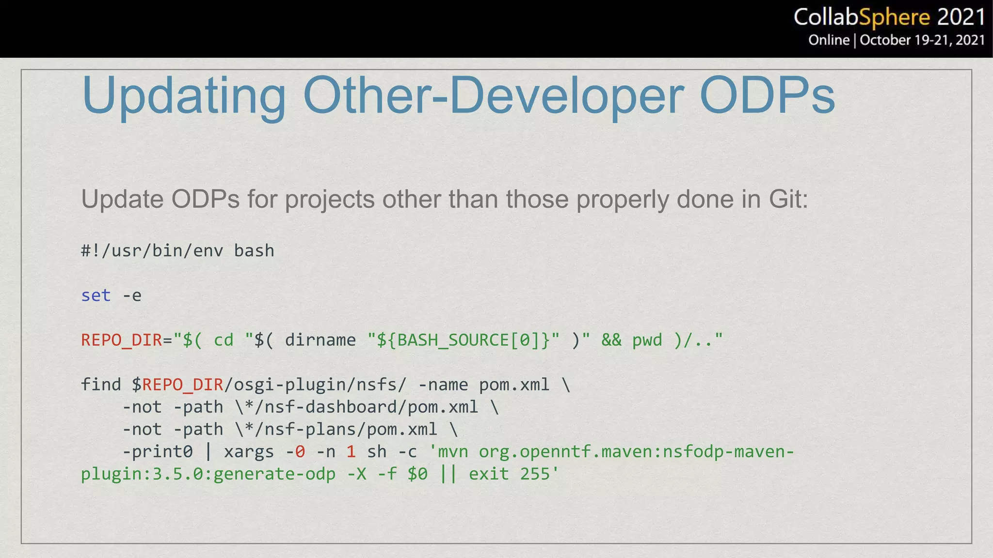 Updating Other-Developer ODPs
#!/usr/bin/env bash
set -e
REPO_DIR="$( cd "$( dirname "${BASH_SOURCE[0]}" )" && pwd )/.."
find $REPO_DIR/osgi-plugin/nsfs/ -name pom.xml 
-not -path */nsf-dashboard/pom.xml 
-not -path */nsf-plans/pom.xml 
-print0 | xargs -0 -n 1 sh -c 'mvn org.openntf.maven:nsfodp-maven-
plugin:3.5.0:generate-odp -X -f $0 || exit 255'
Update ODPs for projects other than those properly done in Git:
 