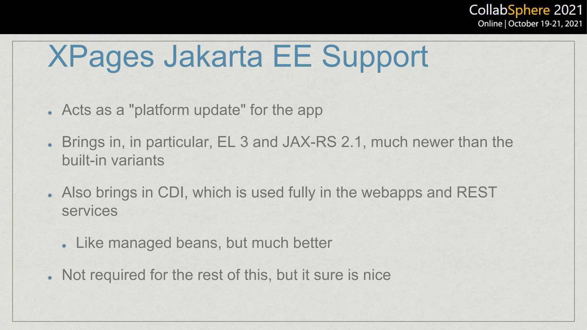 XPages Jakarta EE Support
Acts as a "platform update" for the app
Brings in, in particular, EL 3 and JAX-RS 2.1, much newer than the
built-in variants
Also brings in CDI, which is used fully in the webapps and REST
services
Like managed beans, but much better
Not required for the rest of this, but it sure is nice
 