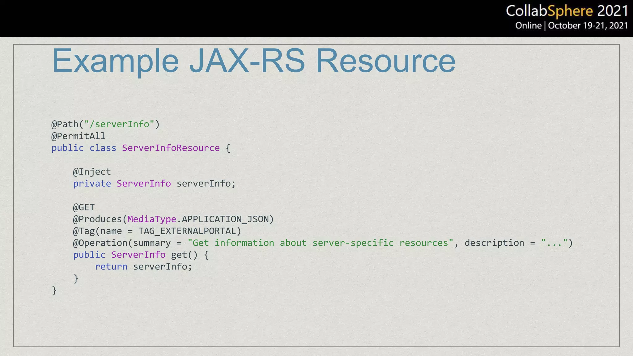 Example JAX-RS Resource
@Path("/serverInfo")
@PermitAll
public class ServerInfoResource {
@Inject
private ServerInfo serverInfo;
@GET
@Produces(MediaType.APPLICATION_JSON)
@Tag(name = TAG_EXTERNALPORTAL)
@Operation(summary = "Get information about server-specific resources", description = "...")
public ServerInfo get() {
return serverInfo;
}
}
 