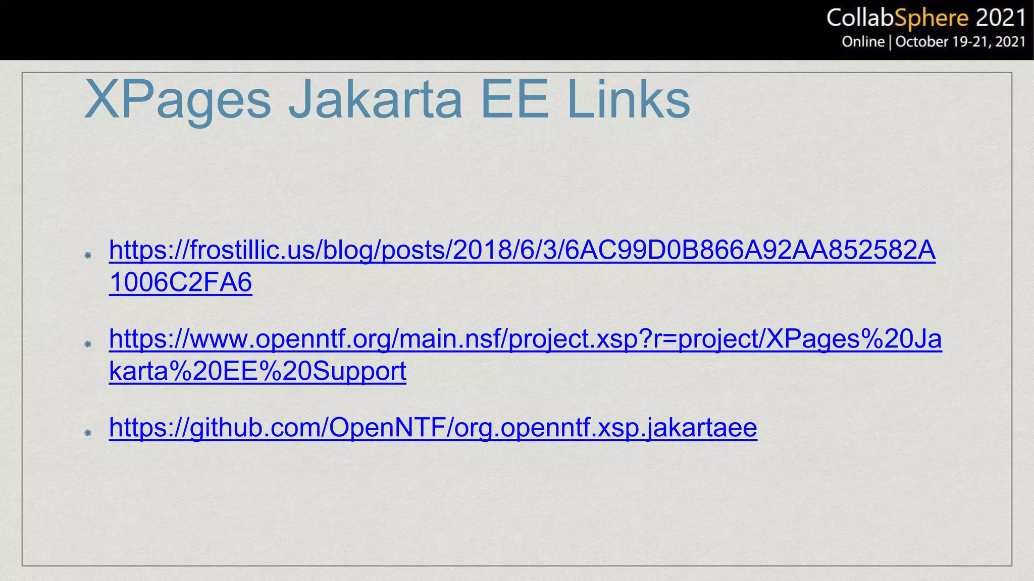 XPages Jakarta EE Links
https://frostillic.us/blog/posts/2018/6/3/6AC99D0B866A92AA852582A
1006C2FA6
https://www.openntf.org/main.nsf/project.xsp?r=project/XPages%20Ja
karta%20EE%20Support
https://github.com/OpenNTF/org.openntf.xsp.jakartaee
 