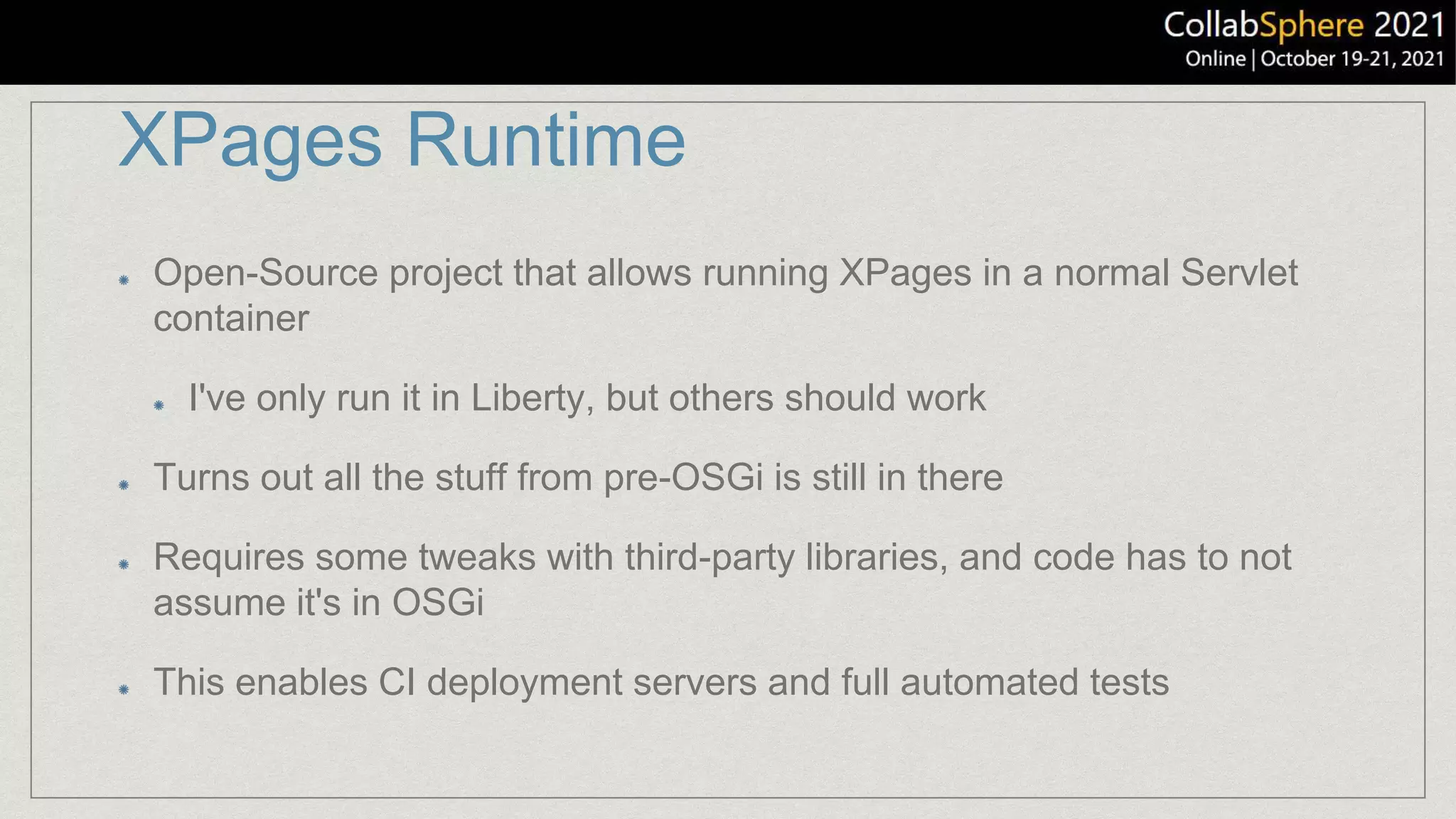 XPages Runtime
Open-Source project that allows running XPages in a normal Servlet
container
I've only run it in Liberty, but others should work
Turns out all the stuff from pre-OSGi is still in there
Requires some tweaks with third-party libraries, and code has to not
assume it's in OSGi
This enables CI deployment servers and full automated tests
 