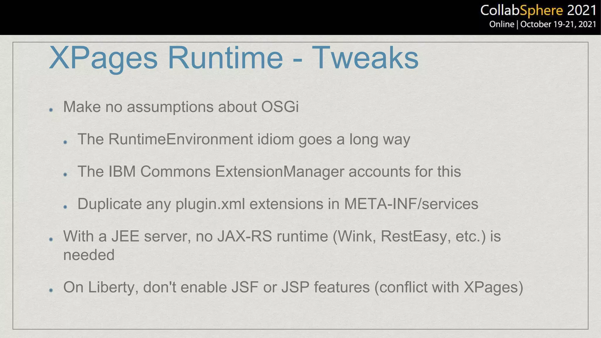 XPages Runtime - Tweaks
Make no assumptions about OSGi
The RuntimeEnvironment idiom goes a long way
The IBM Commons ExtensionManager accounts for this
Duplicate any plugin.xml extensions in META-INF/services
With a JEE server, no JAX-RS runtime (Wink, RestEasy, etc.) is
needed
On Liberty, don't enable JSF or JSP features (conflict with XPages)
 