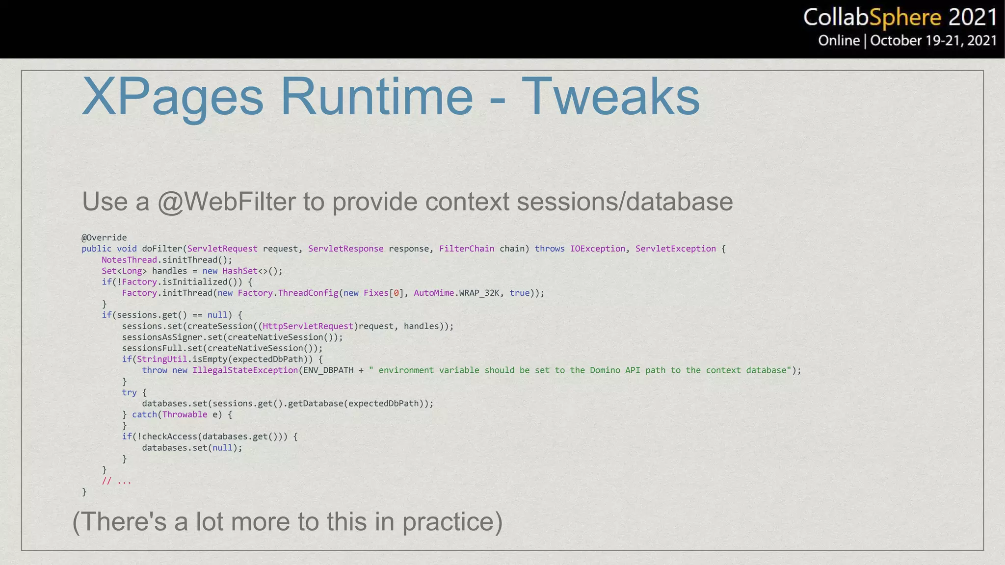XPages Runtime - Tweaks
@Override
public void doFilter(ServletRequest request, ServletResponse response, FilterChain chain) throws IOException, ServletException {
NotesThread.sinitThread();
Set<Long> handles = new HashSet<>();
if(!Factory.isInitialized()) {
Factory.initThread(new Factory.ThreadConfig(new Fixes[0], AutoMime.WRAP_32K, true));
}
if(sessions.get() == null) {
sessions.set(createSession((HttpServletRequest)request, handles));
sessionsAsSigner.set(createNativeSession());
sessionsFull.set(createNativeSession());
if(StringUtil.isEmpty(expectedDbPath)) {
throw new IllegalStateException(ENV_DBPATH + " environment variable should be set to the Domino API path to the context database");
}
try {
databases.set(sessions.get().getDatabase(expectedDbPath));
} catch(Throwable e) {
}
if(!checkAccess(databases.get())) {
databases.set(null);
}
}
// ...
}
Use a @WebFilter to provide context sessions/database
(There's a lot more to this in practice)
 