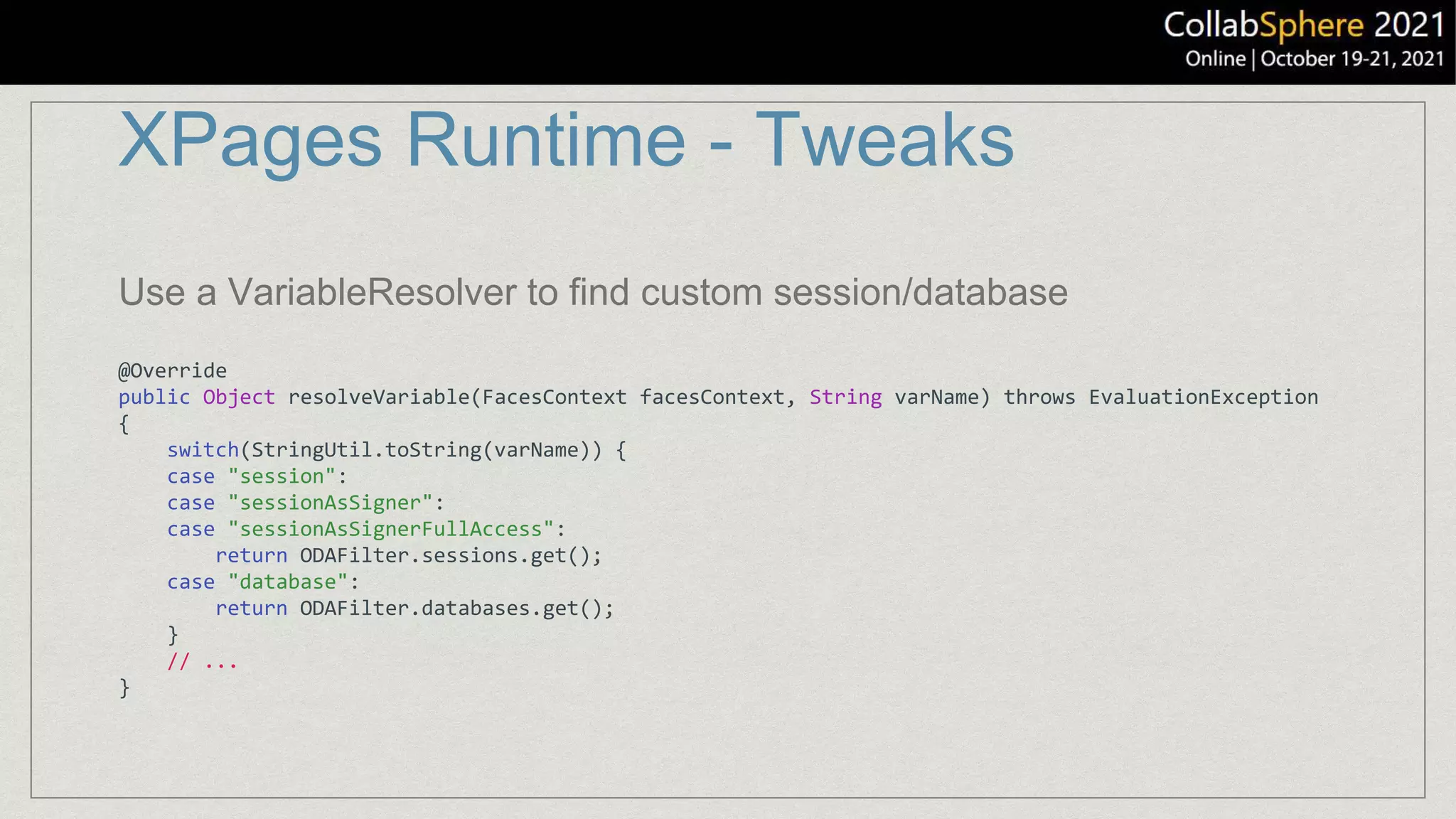 XPages Runtime - Tweaks
@Override
public Object resolveVariable(FacesContext facesContext, String varName) throws EvaluationException
{
switch(StringUtil.toString(varName)) {
case "session":
case "sessionAsSigner":
case "sessionAsSignerFullAccess":
return ODAFilter.sessions.get();
case "database":
return ODAFilter.databases.get();
}
// ...
}
Use a VariableResolver to find custom session/database
 