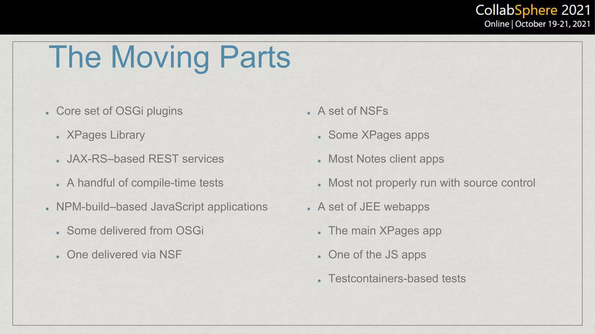 The Moving Parts
Core set of OSGi plugins
XPages Library
JAX-RS–based REST services
A handful of compile-time tests
NPM-build–based JavaScript applications
Some delivered from OSGi
One delivered via NSF
A set of NSFs
Some XPages apps
Most Notes client apps
Most not properly run with source control
A set of JEE webapps
The main XPages app
One of the JS apps
Testcontainers-based tests
 