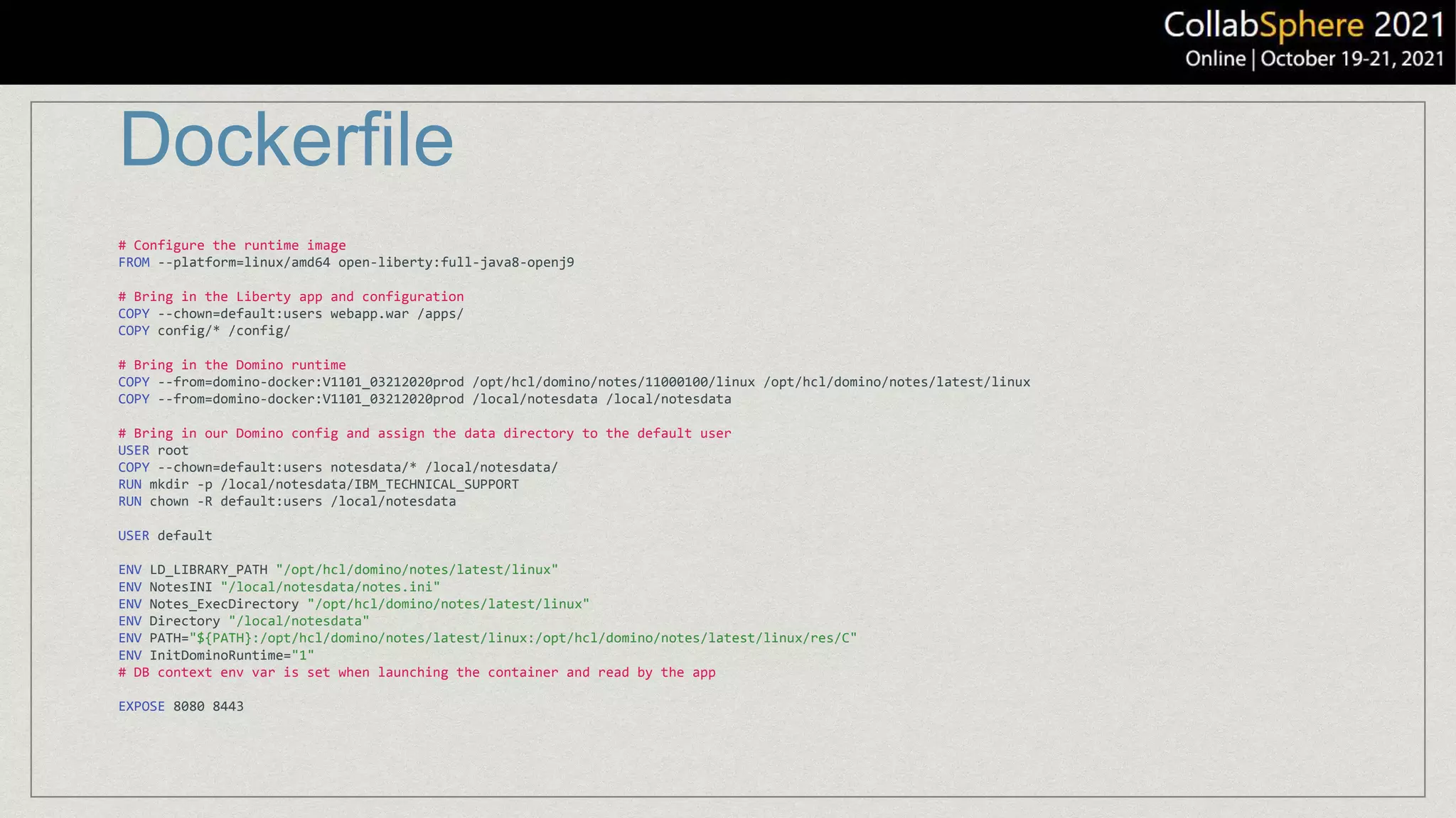 Dockerfile
# Configure the runtime image
FROM --platform=linux/amd64 open-liberty:full-java8-openj9
# Bring in the Liberty app and configuration
COPY --chown=default:users webapp.war /apps/
COPY config/* /config/
# Bring in the Domino runtime
COPY --from=domino-docker:V1101_03212020prod /opt/hcl/domino/notes/11000100/linux /opt/hcl/domino/notes/latest/linux
COPY --from=domino-docker:V1101_03212020prod /local/notesdata /local/notesdata
# Bring in our Domino config and assign the data directory to the default user
USER root
COPY --chown=default:users notesdata/* /local/notesdata/
RUN mkdir -p /local/notesdata/IBM_TECHNICAL_SUPPORT
RUN chown -R default:users /local/notesdata
USER default
ENV LD_LIBRARY_PATH "/opt/hcl/domino/notes/latest/linux"
ENV NotesINI "/local/notesdata/notes.ini"
ENV Notes_ExecDirectory "/opt/hcl/domino/notes/latest/linux"
ENV Directory "/local/notesdata"
ENV PATH="${PATH}:/opt/hcl/domino/notes/latest/linux:/opt/hcl/domino/notes/latest/linux/res/C"
ENV InitDominoRuntime="1"
# DB context env var is set when launching the container and read by the app
EXPOSE 8080 8443
 