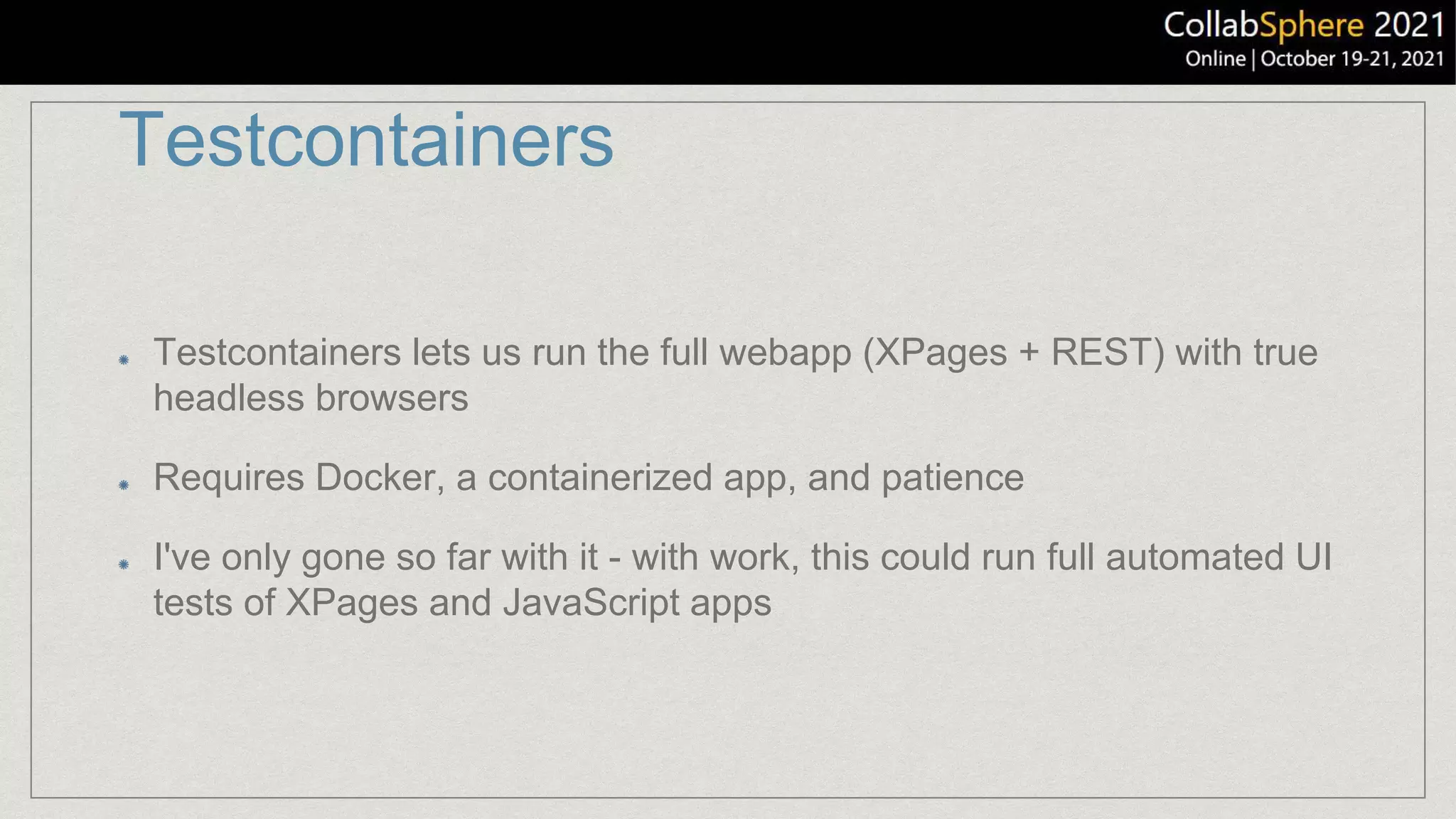 Testcontainers
Testcontainers lets us run the full webapp (XPages + REST) with true
headless browsers
Requires Docker, a containerized app, and patience
I've only gone so far with it - with work, this could run full automated UI
tests of XPages and JavaScript apps
 