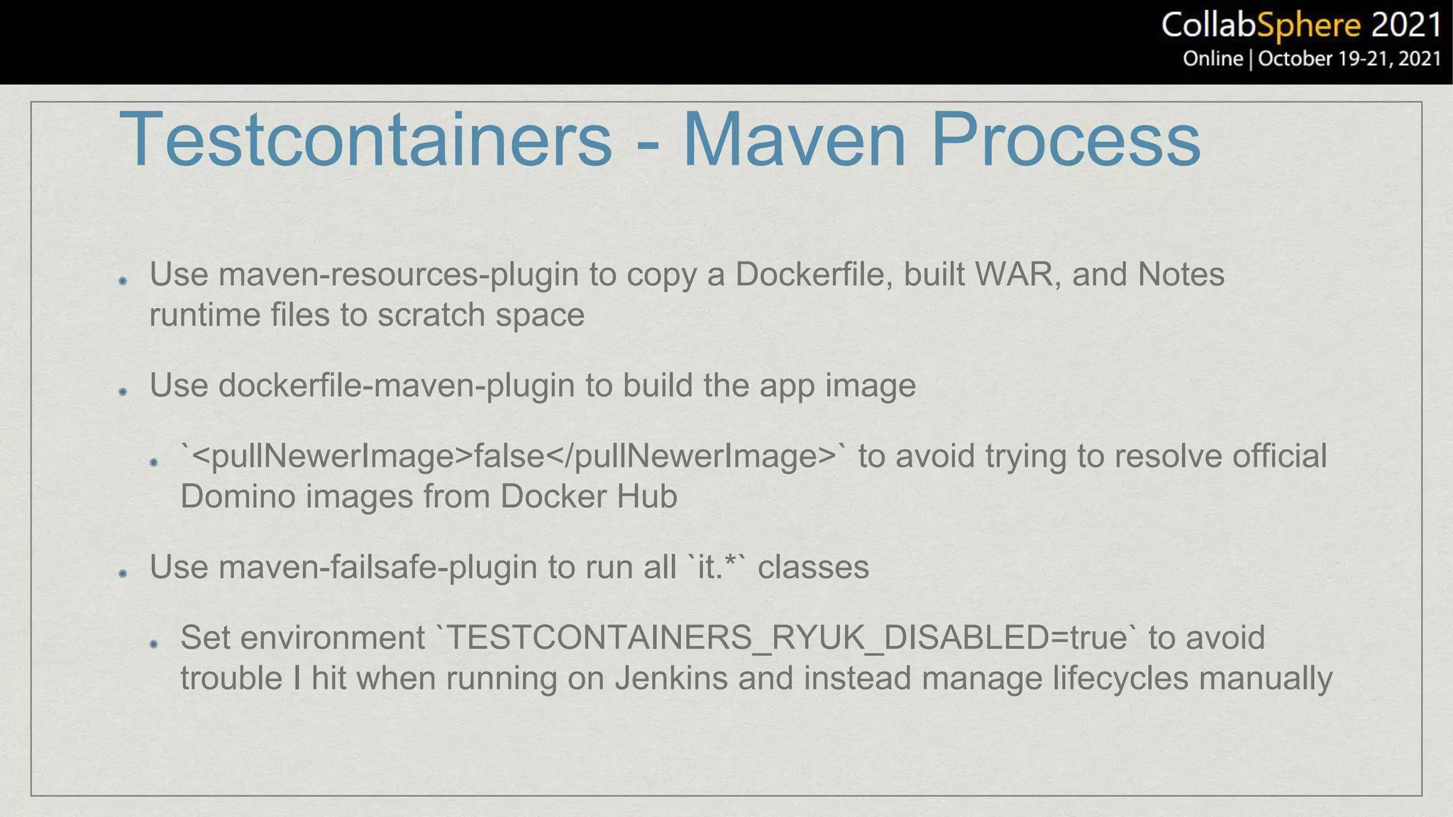Testcontainers - Maven Process
Use maven-resources-plugin to copy a Dockerfile, built WAR, and Notes
runtime files to scratch space
Use dockerfile-maven-plugin to build the app image
`<pullNewerImage>false</pullNewerImage>` to avoid trying to resolve official
Domino images from Docker Hub
Use maven-failsafe-plugin to run all `it.*` classes
Set environment `TESTCONTAINERS_RYUK_DISABLED=true` to avoid
trouble I hit when running on Jenkins and instead manage lifecycles manually
 