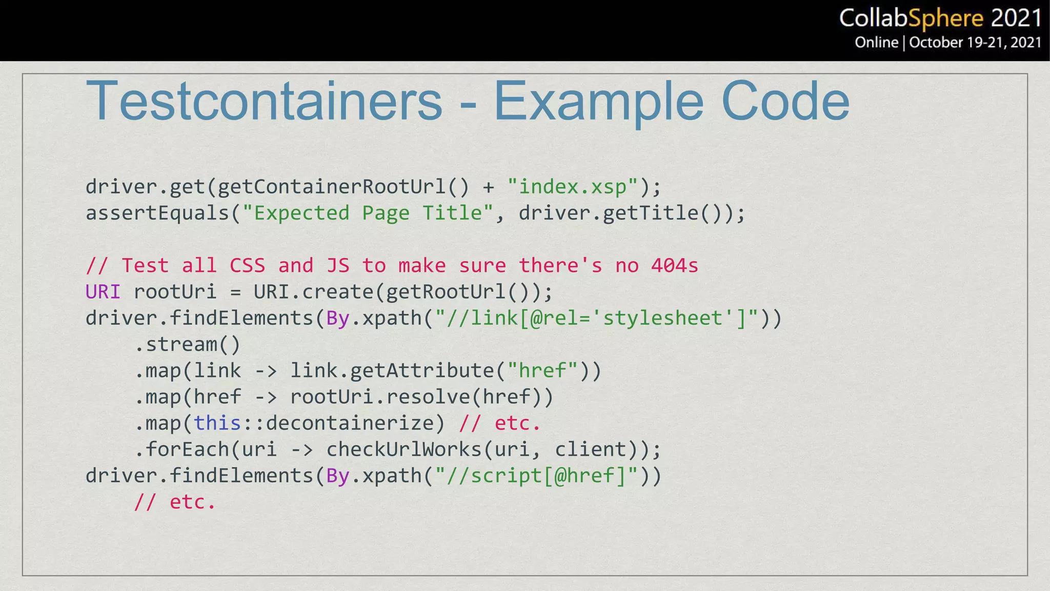 Testcontainers - Example Code
driver.get(getContainerRootUrl() + "index.xsp");
assertEquals("Expected Page Title", driver.getTitle());
// Test all CSS and JS to make sure there's no 404s
URI rootUri = URI.create(getRootUrl());
driver.findElements(By.xpath("//link[@rel='stylesheet']"))
.stream()
.map(link -> link.getAttribute("href"))
.map(href -> rootUri.resolve(href))
.map(this::decontainerize) // etc.
.forEach(uri -> checkUrlWorks(uri, client));
driver.findElements(By.xpath("//script[@href]"))
// etc.
 