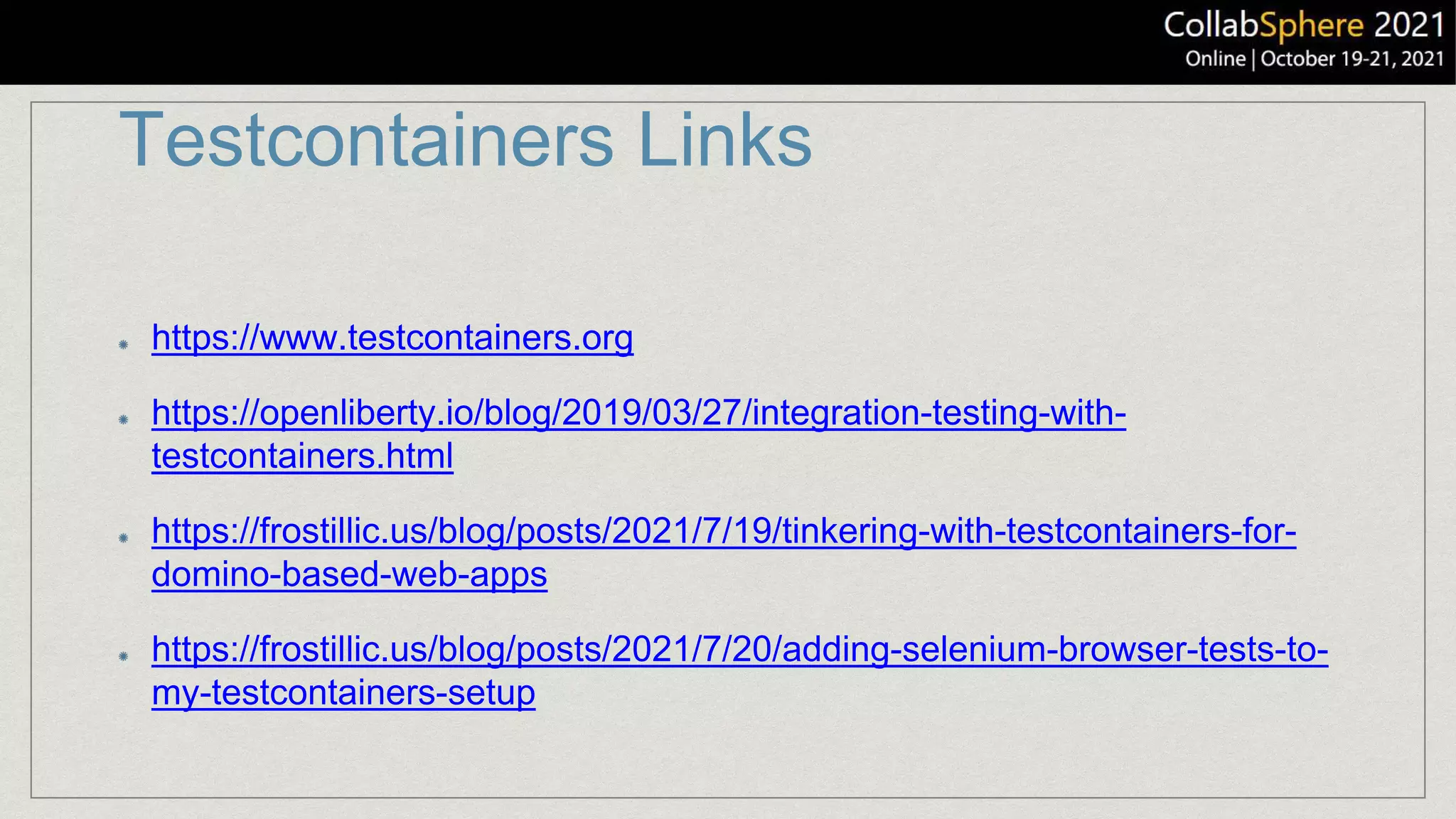 Testcontainers Links
https://www.testcontainers.org
https://openliberty.io/blog/2019/03/27/integration-testing-with-
testcontainers.html
https://frostillic.us/blog/posts/2021/7/19/tinkering-with-testcontainers-for-
domino-based-web-apps
https://frostillic.us/blog/posts/2021/7/20/adding-selenium-browser-tests-to-
my-testcontainers-setup
 